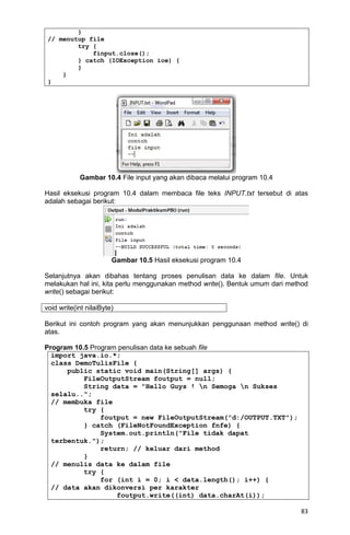83
}
// menutup file
try {
finput.close();
} catch (IOException ioe) {
}
}
}
Gambar 10.4 File input yang akan dibaca melalui program 10.4
Hasil eksekusi program 10.4 dalam membaca file teks INPUT.txt tersebut di atas
adalah sebagai berikut:
Gambar 10.5 Hasil eksekusi program 10.4
Selanjutnya akan dibahas tentang proses penulisan data ke dalam file. Untuk
melakukan hal ini, kita perlu menggunakan method write(). Bentuk umum dari method
write() sebagai berikut:
void write(int nilaiByte)
Berikut ini contoh program yang akan menunjukkan penggunaan method write() di
atas.
Program 10.5 Program penulisan data ke sebuah file
import java.io.*;
class DemoTulisFile {
public static void main(String[] args) {
FileOutputStream foutput = null;
String data = "Hello Guys ! n Semoga n Sukses
selalu..";
// membuka file
try {
foutput = new FileOutputStream("d:/OUTPUT.TXT");
} catch (FileNotFoundException fnfe) {
System.out.println("File tidak dapat
terbentuk.");
return; // keluar dari method
}
// menulis data ke dalam file
try {
for (int i = 0; i < data.length(); i++) {
// data akan dikonversi per karakter
foutput.write((int) data.charAt(i));
 