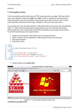 LUG STIKOM Surabaya Bab I – HTML dan World Wide Web
pemroses.
1.7 Menampilkan Gambar
Untuk menampilkan gambar pada halaman HTML dapat digunakan tag <img>. Beberapa attribut
yang sering digunakan adalah src, height, dan width. Attribut src digunakan untuk menentukan
alamat dari gambar yang akan ditampilkan, dapat berupa relatif URI atau absolut URI. Attribut
height digunakan untuk menentukan tinggi, sedangkan width untuk menentukan lebar.
Secara default nilai yang ada pada height dan width adalah dalam pixel, kecuali anda menambahkan
tanda “%”. Maka lebar atau tinggi diukur menggunakan persen. Jika anda tidak menyertakan
attribut height dan width, maka gambar tersebut akan ditampilkan sesuai dengan ukuran aslinya.
Untuk lebih memahaminya ikuti langkah berikut:
1. Siapkan dua buah gambar dalam folder yang sama dengan file html
2. Dalam contoh ini saya menggunakan (1)stikom.jpg dan (2)join-revolution.jpg
3. Buka gedit/Notepad++
4. Ketik kode berikut:
1. <html>
2. <head>
3. <title>Join The Revolution</title>
4. </head>
5. <body>
6. <img src="stikom.jpg" align="left">
7. <strong style="color:red">SHOULD</strong>
8. <img src="join­revolution.jpg" align="center">
9. </body>
10.</html>
5. Simpan dengan nama gambar.html
Gambar 1.7: Menampilkan gambar dengan img
1.8 XHTML dan DOCTYPE
© 2008-2010 Rio Astamal – Hal. 9
 