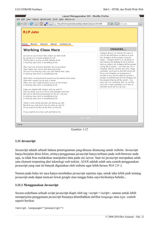LUG STIKOM Surabaya Bab I – HTML dan World Wide Web
Gambar 1.12
1.11 Javascript
Javascript adalah sebuah bahasa pemrograman yang khusus dirancang untuk website. Javascript
hanya berjalan disisi klien, artinya penggunaan javascript hanya terbatas pada web-browser anda
saja, ia tidak bisa melakukan manipulasi data pada sisi server. Saat ini javascript merupakan salah
satu element terpenting dari teknologi web terkini. AJAX adalah salah satu contoh penggunakan
javascript yang saat ini banyak digunakan oleh website agar lebih berasa Web 2.0 :).
Namun pada buku ini saya hanya membahas javascript sepintas saja, untuk tahu lebih jauh tentang
javascript anda dapat mencari lewat google atau tunggu buku saya berikutnya hehehe...
1.11.1 Menggunakan Javascript
Secara sederhana sebuah script javascript diapit oleh tag <script></script>, namun untuk lebih
memperjelas penggunaan javascript biasanya ditambahkan attribut language atau type, contoh
seperti berikut:
<script language=”javascript”>
© 2008-2010 Rio Astamal – Hal. 21
 
