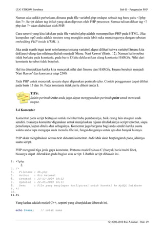 LUG STIKOM Surabaya Bab II – Pengenalan PHP
Namun ada sedikit perbedaan, dimana pada file variabel.php terdapat sebuah tag baru yaitu <?php
dan ?>. Script dalam tag inilah yang akan diproses oleh PHP processor. Semua tulisan diluar tag <?
php dan ?> akan diabaikan oleh PHP.
Cara seperti yang kita lakukan pada file variabel.php adalah menempelkan PHP pada HTML. Jika
kumpulan mp3 anda adalah western song mungkin anda lebih suka mendengarnya dengan sebutan
embedding PHP inside HTML :).
Jika anda masih ingat teori sebelumnya tentang variabel, dapat dilihat bahwa variabel $menu kita
deklarasi ulang dan nilainya diubah menjadi 'Menu: Nasi Rawon' (Baris: 12). Namun hal tersebut
tidak berlaku pada konstanta, pada baris 13 kita deklarasikan ulang konstanta HARGA. Nilai dari
konstanta tersebut tidak berubah.
Hal itu ditunjukkan ketika kita mencetak nilai dari $menu dan HARGA. $menu berubah menjadi
'Nasi Rawon' dan konstanta tetap 2500.
Pada PHP untuk mencetak sesuatu dapat digunakan perintah echo. Contoh penggunaan dapat dilihat
pada baris 15 dan 16. Pada konstanta tidak perlu diberi tanda $.
TIPS:
Selain perintah echo anda juga dapat menggunakan perintah print untuk mencetak
output.
2.4 Komentar
Komentar pada script bertujuan untuk memberitahu pembacanya, baik orang lain ataupun anda
sendiri. Biasanya komentar digunakan untuk menjelaskan tujuan dituliskannya script tersebut, siapa
penulisnya, kapan ditulis dan sebagainya. Komentar juga berguna bagi anda sendiri ketika suatu
waktu anda lupa mengapa anda menulis file ini, fungsi-fungsinya untuk apa dan banyak lainnya.
PHP akan mengabaikan semua text didalam komentar. Jadi tidak akan berpengaruh pada jalannya
suatu script.
PHP mengenal tiga jenis gaya komentar. Pertama model bahasa C (banyak baris/multi line),
biasanya dapat diletakkan pada bagian atas script. Lihatlah script dibawah ini.
1. <?php
2.
3. /*
4. Filename : db.php
5. Author   : Rio Astamal
6. Created  : 20­02­2009 18:22
7. Updated  : 22­05­2009 16:11
8. Desc     : File yang menyimpan konfigurasi untuk koneksi ke MySQL Database
9. */
10.
11.?>
Yang kedua adalah model C++, seperti yang ditunjukkan dibawah ini.
echo $nama;    // cetak nama
© 2008-2010 Rio Astamal – Hal. 29
 