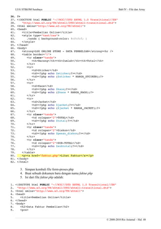 LUG STIKOM Surabaya Bab IV – File dan Array
36. ?>
37. <!DOCTYPE html PUBLIC "­//W3C//DTD XHTML 1.0 Transitional//EN" 
38.    "http://www.w3.org/TR/xhtml1/DTD/xhtml1­transitional.dtd"> 
39. <html xmlns="http://www.w3.org/TR/xhtml1"> 
40. <head>
41.    <title>Pembelian Online</title>
42.    <style type="text/css">
43.       .tanda { background­color: #cfcfcf; }
44.    </style>
45. </head>
46. <body>
47.    <strong>LUG ONLINE STORE ­ DATA PEMBELIAN</strong><hr />
48.    <table border="1">
49.       <tr class="tanda">
50.          <th>Barang</th><th>Jumlah</th><th>Total</th>
51.       </tr>
52.       <tr>
53.          <td>Sticker</td>
54.          <td><?php echo $sticker;?></td>
55.          <td><?php echo ($sticker * HARGA_STCIKER);?>
56.       </tr>
57.       <tr>
58.          <td>Kaos</td>
59.          <td><?php echo $kaos;?></td>
60.          <td><?php echo ($kaos * HARGA_KAOS);?>
61.       </tr>
62.       <tr>
63.          <td>Jacket</td>
64.          <td><?php echo $jacket;?></td>
65.          <td><?php echo ($jacket * HARGA_JACKET);?>
66.       </tr>
67.       <tr class="tanda">
68.          <td colspan="2">TOTAL</td>
69.          <td><?php echo $total;?></td>
70.       </tr>
71.       <tr class="tanda">
72.          <td colspan="2">Diskon</td>
73.          <td><?php echo $pesan_diskon;?></td>
74.       </tr>
75.       <tr class="tanda">
76.          <td colspan="2">SUB­TOTAL</td>
77.          <td><?php echo $subtotal;?></td>
78.       </tr>
79.    </table>
80.    <p><a href="faktur.php">Lihat Faktur</a></p>
81. </body>
82. </html>
3. Simpan kembali file form-proses.php
4. Buat sebuah dokumen baru dengan nama faktur.php
5. Isi dari file faktur.php adalah:
1. <!DOCTYPE html PUBLIC "­//W3C//DTD XHTML 1.0 Transitional//EN" 
2.  "http://www.w3.org/TR/xhtml1/DTD/xhtml1­transitional.dtd"> 
3. <html xmlns="http://www.w3.org/TR/xhtml1"> 
4. <head>
5.    <title>Pembelian Online</title>
6. </head>
7. <body>
8.    <h2>Data Faktur Pembelian</h2>
9.    <pre>
© 2008-2010 Rio Astamal – Hal. 48
 