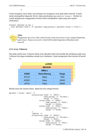 LUG STIKOM Surabaya Bab IV – File dan Array
);
Untuk mengakses array diatas sama dengan cara mengakses array pada index numerik. Contoh,
untuk menampilkan harga dari Sticker maka penulisannya $produk[0]['harga']. Berikut ini
contoh pengaksesan menggunakan foreach untuk mendapatkan output yang sama seperti
sebelumnya.
foreach ($produk as $p) {
  echo $produk['kode'].'#'.$produk['nama_barang'].$produk['harga'].'#<br/>';
}
TIPS:
Penggunaan tipe array index numerik atau string (associative array) sangat bergantung
pada situasi. Namun associative relatif lebih mudah digunakan dibanding index
numerik.
4.3.2 Array 3-Dimensi
Jika pada contoh array 2-dimensi diatas array $produk terdiri dari produk dan attributnya pada array
3-dimensi kita dapat tambahkan sebuah layer tambahan. Untuk memperjelas lihat ilustrasi di bawah
ini.
Bentuk array dari ilustrasi diatas dapat kita tulis sebagai berikut:
$produk = array( 'small' =>
array(array('kode' => 'STC01',
'nama_barang' => 'Sticker',
'harga' => 7500),
  array('kode' => 'KOS01',
  'nama_barang' => 'Kaos',
  'harga' => 35000),
  array('kode' => 'JKT01',
  'nama_barang' => 'Jaket',
  'harga' => 55000)
),
'medium' =>
array(array('kode' => 'STC02',
'nama_barang' => 'Sticker',
'harga' => 8000),
  array('kode' => 'KOS02',
  'nama_barang' => 'Kaos',
  'harga' => 40000),
© 2008-2010 Rio Astamal – Hal. 58
KODE Nama Barang Harga
STC01
KOS01
JKT01
LARGE
Stiker
Kaos
Kaos
7500
35000
55000
KODE Nama Barang Harga
STC01
KOS01
JKT01
MEDIUM
Stiker
Kaos
Kaos
7500
35000
55000
KODE Nama Barang Harga
STC01
KOS01
JKT01
SMALL
Stiker
Kaos
Kaos
7500
35000
55000
 
