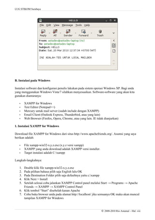 LUG STIKOM Surabaya
B. Instalasi pada Windows
Instalasi software dan konfigurasi penulis lakukan pada sistem operasi Windows XP. Bagi anda
yang menggunakan Windows Vista/7 silahkan menyesuaikan. Software-software yang akan kita
gunakan diantaranya:
• XAMPP for Windows
• Text Editor (Notepad++)
• Mercury untuk mail server (sudah include dengan XAMPP)
• Email Client (Outlook Express, Thunderbird, atau yang lain)
• Web Browser (Firefox, Opera, Chrome, atau yang lain. IE tidak dianjurkan)
1. Instalasi XAMPP for Windows
Download file XAMPP for Windows dari situs http://www.apachefriends.org/. Asumsi yang saya
berikan adalah:
• File xampp-win32-x.y.z.exe (x.y.z versi xampp)
• XAMPP yang anda download adalah XAMPP versi installer.
• Target instalasi adalah C:xampp
Langkah-langkahnya:
1. Double klik file xampp-win32-x.y.z.exe
2. Pada pilihan bahasa pilih saja English lalu OK
3. Pada Destination Folder pilih saja defaultnya yaitu c:xampp
4. Klik Next > Install
5. Setelah selesai coba jalankan XAMPP Control panel melalui Start → Programs → Apache
Friends → XAMPP → XAMPP Control Panel
6. Klik tombol “Start” disebelah kanan Apache
7. Coba buka browser anda pada alamat http://localhost/ jika semuanya OK maka akan muncul
tampilan XAMPP for Windows
© 2008-2010 Rio Astamal – Hal. viii
 