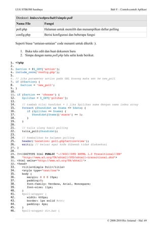 LUG STIKOM Surabaya Bab V – Contoh-contoh Aplikasi
Direktori: htdocs/webpro/bab5/simple-poll
Nama File Fungsi
poll.php Halaman untuk memilih dan menampilkan daftar polling
config.php Berisi konfigurasi dan beberapa fungsi
Seperti biasa “untaian-untaian” code menanti untuk diketik :).
1. Buka teks edit dan buat dokumen baru
2. Simpa dengan nama poll.php lalu salin kode berikut.
1. <?php
2.
3. $action = @$_GET['action'];
4. include_once('config.php');
5.
6. // jika parameter action pada URL kosong maka set ke new_poll
7. if (!$action) {
8. $action = 'new_poll';
9. }
10.
11. if ($action == 'choose') {
12. $pilihan = $_GET['pilihan'];
13.
14. // tambah nilai kandidat + 1 jika $pilihan sama dengan nama index array
15. foreach ($kandidat as $nama => $data) {
16. if ($pilihan == $nama) {
17. $kandidat[$nama]['suara'] += 1;
18. }
19. }
20.
21. // tulis ulang hasil polling
22. tulis_poll($kandidat);
23.
24. // kembalikan ke halaman polling
25. header('Location: poll.php?action=view');
26. exit(); // keluar agar kode dibawah tidak dieksekusi
27. }
28.
29. ?><!DOCTYPE html PUBLIC "­//W3C//DTD XHTML 1.0 Transitional//EN" 
30. "http://www.w3.org/TR/xhtml1/DTD/xhtml1­transitional.dtd"> 
31. <html xmlns="http://www.w3.org/TR/xhtml1"> 
32. <head>
33. <title>Simple Poll</title>
34. <style type="text/css">
35. body {
36. margin: 0 0 0 10px;
37. padding:0;
38. font­family: Verdana, Arial, Monospace;
39. font­size: 11px;
40. }
41. #poll­wrapper {
42. width: 600px;
43. border: 1px solid #ccc;
44. padding: 4px;
45. }
46. #poll­wrapper div.bar {
© 2008-2010 Rio Astamal – Hal. 69
 