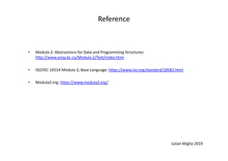 Reference
• Modula-2: Abstractions for Data and Programming Structures:
http://www.arjay.bc.ca/Modula-2/Text/index.html
• ISO/IEC 10514 Modula-2, Base Language: https://www.iso.org/standard/18583.html
• Modula2.org: https://www.modula2.org/
Julian Miglio 2019
• Modula2.org: https://www.modula2.org/
 
