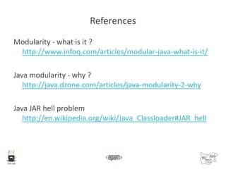 References
Modularity - what is it ?
http://www.infoq.com/articles/modular-java-what-is-it/
Java modularity - why ?
http://java.dzone.com/articles/java-modularity-2-why
Java JAR hell problem
http://en.wikipedia.org/wiki/Java_Classloader#JAR_hell
 