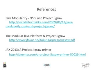 References
Java Modularity - OSGi and Project Jigsaw
http://techdistrict.kirkk.com/2009/06/12/java-
modularity-osgi-and-project-jigsaw/
The Modular Java Platform & Project Jigsaw
http://www.jfokus.se/jfokus14/preso/Jigsaw.pdf
JAX 2013: A Project Jigsaw primer
http://jaxenter.com/a-project-jigsaw-primer-50029.html
 