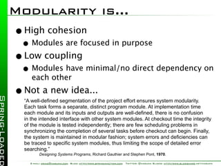 Modularity is...
• High cohesion
 • Modules are focused in purpose
• Low coupling
 • Modules have minimal/no direct dependency on
     each other
• Not a new idea...
  “A well-deﬁned segmentation of the project effort ensures system modularity.
  Each task forms a separate, distinct program module. At implementation time
  each module and its inputs and outputs are well-deﬁned, there is no confusion
  in the intended interface with other system modules. At checkout time the integrity
  of the module is tested independently; there are few scheduling problems in
  synchronizing the completion of several tasks before checkout can begin. Finally,
  the system is maintained in modular fashion; system errors and deﬁciencies can
  be traced to speciﬁc system modules, thus limiting the scope of detailed error
  searching.”
         Designing Systems Programs, Richard Gauthier and Stephen Pont, 1970.

    E-mail: craig@habuma.com Blog: http://www.springinaction.com   Twitter: @habuma Slides: http://www.slideshare.net/habuma
 