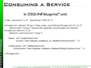 Consuming a Service
                       In OSGI-INF/blueprint/*.xml:
<?xml version="1.0" encoding="UTF-8"?>

<blueprint xmlns="http://www.osgi.org/xmlns/blueprint/v1.0.0"
    xmlns:ext="http://geronimo.apache.org/blueprint/xmlns/
blueprint-ext/v1.0.0"
    default-activation="lazy">

   <bean id="numberService"
         class="com.habuma.numbers.ui.NumberConverterUI" />

   <reference id="numberService"
       interface="com.habuma.numbers.NumberToEnglishService" />

</blueprint>




      E-mail: craig@habuma.com Blog: http://www.springinaction.com   Twitter: @habuma Slides: http://www.slideshare.net/habuma
 