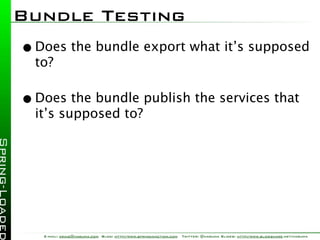 Bundle Testing
• Does the bundle export what it’s supposed
  to?

• Does the bundle publish the services that
  it’s supposed to?




   E-mail: craig@habuma.com Blog: http://www.springinaction.com   Twitter: @habuma Slides: http://www.slideshare.net/habuma
 
