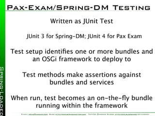 Pax-Exam/Spring-DM Testing
                              Written as JUnit Test

        JUnit 3 for Spring-DM; JUnit 4 for Pax Exam

Test setup identiﬁes one or more bundles and
       an OSGi framework to deploy to

    Test methods make assertions against
            bundles and services

When run, test becomes an on-the-ﬂy bundle
       running within the framework
   E-mail: craig@habuma.com Blog: http://www.springinaction.com   Twitter: @habuma Slides: http://www.slideshare.net/habuma
 