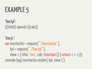 EXAMPLE5
`foo.tpl`:
{{title}} spends {{calc}}
`bar.js`:
var mustache = require( "./mustache" ),
tpl = require( "./foo.tpl" ),
view = { title: "Joe", calc: function () { return 2 + 4;}};
console.log( mustache.render( tpl, view ) );
 