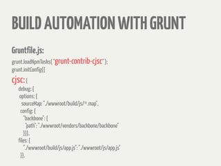 BUILDAUTOMATIONWITHGRUNT
Gruntfile.js:
grunt.loadNpmTasks( "grunt-contrib-cjsc" );
grunt.initConfig({
cjsc:{
debug: {
options: {
sourceMap: "./wwwroot/build/js/*.map",
config: {
"backbone": {
"path": "./wwwroot/vendors/backbone/backbone"
}}},
files: {
"./wwwroot/build/js/app.js": "./wwwroot/js/app.js"
}},
 