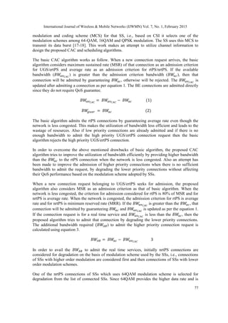 International Journal of Wireless & Mobile Networks (IJWMN) Vol. 7, No. 1, February 2015
77
modulation and coding scheme (MCS) for that SS, i.e., based on CSI it selects one of the
modulation schemes among 64-QAM, 16QAM and QPSK modulation. The SS uses this MCS to
transmit its data burst [17-18]. This work makes an attempt to utilize channel information to
design the proposed CAC and scheduling algorithms.
The basic CAC algorithm works as follow. When a new connection request arrives, the basic
algorithm considers maximum sustained rate (MSR) of that connection as an admission criterion
for UGS/ertPS and average rate as an admission criterion for rtPS/nrtPS. If the available
bandwidth ( ) is greater than the admission criterion bandwidth ( ), then that
connection will be admitted by guaranteeing , otherwise will be rejected. The is
updated after admitting a connection as per equation 1. The BE connections are admitted directly
since they do not require QoS guarantee.
The basic algorithm admits the rtPS connections by guaranteeing average rate even though the
network is less congested. This makes the utilization of bandwidth less efficient and leads to the
wastage of resources. Also if low priority connections are already admitted and if there is no
enough bandwidth to admit the high priority UGS/ertPS connection request then the basic
algorithm rejects the high priority UGS/ertPS connection.
In order to overcome the above mentioned drawbacks of basic algorithm, the proposed CAC
algorithm tries to improve the utilization of bandwidth efficiently by providing higher bandwidth
than the to the rtPS connection when the network is less congested. Also an attempt has
been made to improve the admission of higher priority connections when there is no sufficient
bandwidth to admit the request, by degrading the lower priority connections without affecting
their QoS performance based on the modulation scheme adopted by SSs.
When a new connection request belonging to UGS/ertPS seeks for admission, the proposed
algorithm also considers MSR as an admission criterion as that of basic algorithm. When the
network is less congested, the criterion for admission considered for rtPS is 80% of MSR and for
nrtPS is average rate. When the network is congested, the admission criterion for rtPS is average
rate and for nrtPS is minimum reserved rate (MRR). If the is greater than the , that
connection will be admitted by guaranteeing and is updated as per the equation 1.
If the connection request is for a real time service and is less than the , then the
proposed algorithm tries to admit that connection by degrading the lower priority connections.
The additional bandwidth required ) to admit the higher priority connection request is
calculated using equation 3.
In order to avail the to admit the real time services, initially nrtPS connections are
considered for degradation on the basis of modulation scheme used by the SSs, i.e., connections
of SSs with higher order modulation are considered first and then connections of SSs with lower
order modulation schemes.
One of the nrtPS connections of SSs which uses 64QAM modulation scheme is selected for
degradation from the list of connected SSs. Since 64QAM provides the higher data rate and is
 