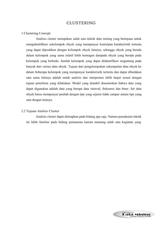 CLUSTERING 
1 Clustering Concept 
Analisis cluster merupakan salah satu teknik data mining yang bertujuan untuk 
mengidentifikasi sekelompok obyek yang mempunyai kemiripan karakteristik tertentu 
yang dapat dipisahkan dengan kelompok obyek lainnya, sehingga obyek yang berada 
dalam kelompok yang sama relatif lebih homogen daripada obyek yang berada pada 
kelompok yang berbeda. Jumlah kelompok yang dapat diidentifikasi tergantung pada 
banyak dan variasi data obyek. Tujuan dari pengelompokan sekumpulan data obyek ke 
dalam beberapa kelompok yang mempunyai karakteristik tertentu dan dapat dibedakan 
satu sama lainnya adalah untuk analisis dan interpretasi lebih lanjut sesuai dengan 
tujuan penelitian yang dilakukan. Model yang diambil diasumsikan bahwa data yang 
dapat digunakan adalah data yang berupa data interval, frekuensi dan biner. Set data 
obyek harus mempunyai peubah dengan tipe yang sejenis tidak campur antara tipe yang 
satu dengan lainnya. 
2.2 Tujuan Analisis Cluster 
Analisis cluster dapat diterapkan pada bidang apa saja. Namun pemakaian teknik 
ini lebih familiar pada bidang pemasaran karena memang salah satu kegiatan yang 
 