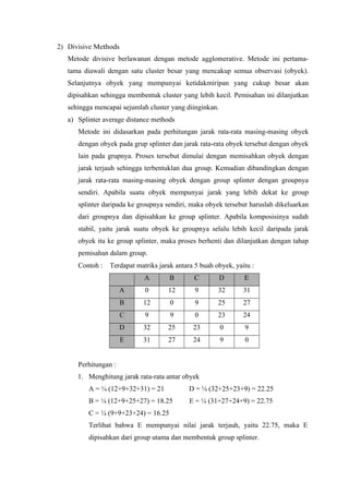 2) Divisive Methods 
Metode divisive berlawanan dengan metode agglomerative. Metode ini pertama-tama 
diawali dengan satu cluster besar yang mencakup semua observasi (obyek). 
Selanjutnya obyek yang mempunyai ketidakmiripan yang cukup besar akan 
dipisahkan sehingga membentuk cluster yang lebih kecil. Pemisahan ini dilanjutkan 
sehingga mencapai sejumlah cluster yang diinginkan. 
a) Splinter average distance methods 
Metode ini didasarkan pada perhitungan jarak rata-rata masing-masing obyek 
dengan obyek pada grup splinter dan jarak rata-rata obyek tersebut dengan obyek 
lain pada grupnya. Proses tersebut dimulai dengan memisahkan obyek dengan 
jarak terjauh sehingga terbentuklan dua group. Kemudian dibandingkan dengan 
jarak rata-rata masing-masing obyek dengan group splinter dengan groupnya 
sendiri. Apabila suatu obyek mempunyai jarak yang lebih dekat ke group 
splinter daripada ke groupnya sendiri, maka obyek tersebut haruslah dikeluarkan 
dari groupnya dan dipisahkan ke group splinter. Apabila komposisinya sudah 
stabil, yaitu jarak suatu obyek ke groupnya selalu lebih kecil daripada jarak 
obyek itu ke group splinter, maka proses berhenti dan dilanjutkan dengan tahap 
pemisahan dalam group. 
Contoh : Terdapat matriks jarak antara 5 buah obyek, yaitu : 
A B C D E 
A 0 12 9 32 31 
B 12 0 9 25 27 
C 9 9 0 23 24 
D 32 25 23 0 9 
E 31 27 24 9 0 
Perhitungan : 
1. Menghitung jarak rata-rata antar obyek 
A = ¼ (12+9+32+31) = 21 D = ¼ (32+25+23+9) = 22.25 
B = ¼ (12+9+25+27) = 18.25 E = ¼ (31+27+24+9) = 22.75 
C = ¼ (9+9+23+24) = 16.25 
Terlihat bahwa E mempunyai nilai jarak terjauh, yaitu 22.75, maka E 
dipisahkan dari group utama dan membentuk group splinter. 
 