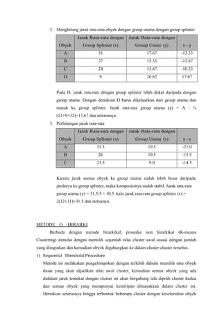 2. Menghitung jarak rata-rata obyek dengan group utama dengan group splinter 
Obyek 
Jarak Rata-rata dengan 
Group Splinter (x) 
Jarak Rata-rata dengan 
Group Utama (y) x - y 
A 31 17.67 -13.33 
B 27 15.33 -11.67 
C 24 13.67 -10.33 
D 9 26.67 17.67 
Pada D, jarak rata-rata dengan group splinter lebih dekat daripada dengan 
group utama. Dengan demikian D harus dikeluarkan dari group utama dan 
masuk ke group splinter. Jarak rata-rata group utama (y) = A : ¼ 
(12+9+32)=17,67 dan seterusnya. 
3. Perhitungan jarak rata-rata 
Obyek 
Jarak Rata-rata dengan 
Group Splinter (x) 
Jarak Rata-rata dengan 
Group Utama (y) x - y 
A 31.5 10.5 -21.0 
B 26 10.5 -15.5 
C 23.5 9.0 -14.5 
Karena jarak semua obyek ke group utama sudah lebih besar daripada 
jaraknya ke group splinter, maka komposisinya sudah stabil. Jarak rata-rata 
group utama (y) = 31.5/3 = 10.5. kalo jarak rata-rata group splinter (x) = 
2(32+31)=31.5 dan sterusnya. 
M ETO D E O - H I R A R K I 
Berbeda dengan metode hirarkikal, prosedur non hirarkikal (K-means 
Clustering) dimulai dengan memilih sejumlah nilai cluster awal sesuai dengan jumlah 
yang diinginkan dan kemudian obyek digabungkan ke dalam cluster-cluster tersebut. 
1) Sequential Threshold Procedure 
Metode ini melakukan pengelompokan dengan terlebih dahulu memilih satu obyek 
dasar yang akan dijadikan nilai awal cluster, kemudian semua obyek yang ada 
didalam jarak terdekat dengan cluster ini akan bergabung lalu dipilih cluster kedua 
dan semua obyek yang mempunyai kemiripan dimasukkan dalam cluster ini. 
Demikian seterusnya hingga terbentuk beberapa cluster dengan keseluruhan obyek 
 