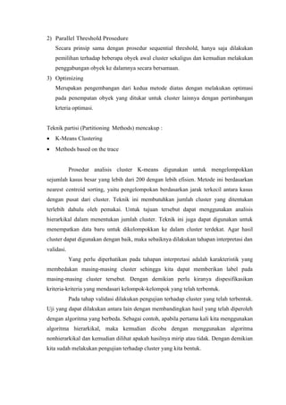 2) Parallel Threshold Prosedure 
Secara prinsip sama dengan prosedur sequential threshold, hanya saja dilakukan 
pemilihan terhadap beberapa obyek awal cluster sekaligus dan kemudian melakukan 
penggabungan obyek ke dalamnya secara bersamaan. 
3) Optimizing 
Merupakan pengembangan dari kedua metode diatas dengan melakukan optimasi 
pada penempatan obyek yang ditukar untuk cluster lainnya dengan pertimbangan 
krteria optimasi. 
Teknik partisi (Partitioning Methods) mencakup : 
· K-Means Clustering 
· Methods based on the trace 
Prosedur analisis cluster K-means digunakan untuk mengelompokkan 
sejumlah kasus besar yang lebih dari 200 dengan lebih efisien. Metode ini berdasarkan 
nearest centroid sorting, yaitu pengelompokan berdasarkan jarak terkecil antara kasus 
dengan pusat dari cluster. Teknik ini membutuhkan jumlah cluster yang ditentukan 
terlebih dahulu oleh pemakai. Untuk tujuan tersebut dapat menggunakan analisis 
hierarkikal dalam menentukan jumlah cluster. Teknik ini juga dapat digunakan untuk 
menempatkan data baru untuk dikelompokkan ke dalam cluster terdekat. Agar hasil 
cluster dapat digunakan dengan baik, maka sebaiknya dilakukan tahapan interpretasi dan 
validasi. 
Yang perlu diperhatikan pada tahapan interpretasi adalah karakteristik yang 
membedakan masing-masing cluster sehingga kita dapat memberikan label pada 
masing-masing cluster tersebut. Dengan demikian perlu kiranya dispesifikasikan 
kriteria-kriteria yang mendasari kelompok-kelompok yang telah terbentuk. 
Pada tahap validasi dilakukan pengujian terhadap cluster yang telah terbentuk. 
Uji yang dapat dilakukan antara lain dengan membandingkan hasil yang telah diperoleh 
dengan algoritma yang berbeda. Sebagai contoh, apabila pertama kali kita menggunakan 
algoritma hierarkikal, maka kemudian dicoba dengan menggunakan algoritma 
nonhierarkikal dan kemudian dilihat apakah hasilnya mirip atau tidak. Dengan demikian 
kita sudah melakukan pengujian terhadap cluster yang kita bentuk. 
