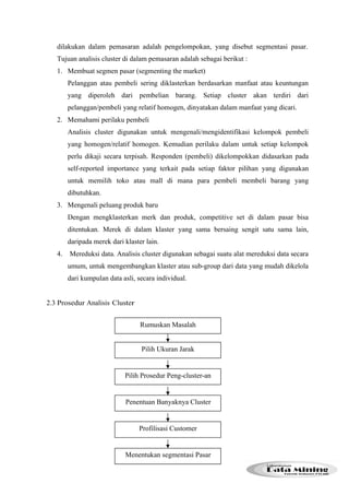 dilakukan dalam pemasaran adalah pengelompokan, yang disebut segmentasi pasar. 
Tujuan analisis cluster di dalam pemasaran adalah sebagai berikut : 
1. Membuat segmen pasar (segmenting the market) 
Pelanggan atau pembeli sering diklasterkan berdasarkan manfaat atau keuntungan 
yang diperoleh dari pembelian barang. Setiap cluster akan terdiri dari 
pelanggan/pembeli yang relatif homogen, dinyatakan dalam manfaat yang dicari. 
2. Memahami perilaku pembeli 
Analisis cluster digunakan untuk mengenali/mengidentifikasi kelompok pembeli 
yang homogen/relatif homogen. Kemudian perilaku dalam untuk setiap kelompok 
perlu dikaji secara terpisah. Responden (pembeli) dikelompokkan didasarkan pada 
self-reported importance yang terkait pada setiap faktor pilihan yang digunakan 
untuk memilih toko atau mall di mana para pembeli membeli barang yang 
dibutuhkan. 
3. Mengenali peluang produk baru 
Dengan mengklasterkan merk dan produk, competitive set di dalam pasar bisa 
ditentukan. Merek di dalam klaster yang sama bersaing sengit satu sama lain, 
daripada merek dari klaster lain. 
4. Mereduksi data. Analisis cluster digunakan sebagai suatu alat mereduksi data secara 
umum, untuk mengembangkan klaster atau sub-group dari data yang mudah dikelola 
dari kumpulan data asli, secara individual. 
2.3 Prosedur Analisis Cluster 
Rumuskan Masalah 
Pilih Ukuran Jarak 
Pilih Prosedur Peng-cluster-an 
Penentuan Banyaknya Cluster 
Profilisasi Customer 
Menentukan segmentasi Pasar 
 