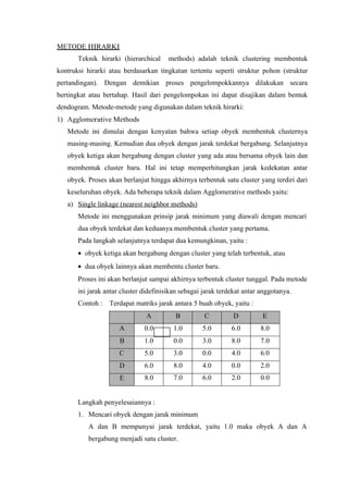 M ETO D E H I R A R K I 
Teknik hirarki (hierarchical methods) adalah teknik clustering membentuk 
kontruksi hirarki atau berdasarkan tingkatan tertentu seperti struktur pohon (struktur 
pertandingan). Dengan demikian proses pengelompokkannya dilakukan secara 
bertingkat atau bertahap. Hasil dari pengelompokan ini dapat disajikan dalam bentuk 
dendogram. Metode-metode yang digunakan dalam teknik hirarki: 
1) Agglomerative Methods 
Metode ini dimulai dengan kenyatan bahwa setiap obyek membentuk clusternya 
masing-masing. Kemudian dua obyek dengan jarak terdekat bergabung. Selanjutnya 
obyek ketiga akan bergabung dengan cluster yang ada atau bersama obyek lain dan 
membentuk cluster baru. Hal ini tetap memperhitungkan jarak kedekatan antar 
obyek. Proses akan berlanjut hingga akhirnya terbentuk satu cluster yang terdiri dari 
keseluruhan obyek. Ada beberapa teknik dalam Agglomerative methods yaitu: 
a) S in g le link a g e ( n ea r e st n e i g hbor m e thods) 
Metode ini menggunakan prinsip jarak minimum yang diawali dengan mencari 
dua obyek terdekat dan keduanya membentuk cluster yang pertama. 
Pada langkah selanjutnya terdapat dua kemungkinan, yaitu : 
· obyek ketiga akan bergabung dengan cluster yang telah terbentuk, atau 
· dua obyek lainnya akan membentu cluster baru. 
Proses ini akan berlanjut sampai akhirnya terbentuk cluster tunggal. Pada metode 
ini jarak antar cluster didefinisikan sebagai jarak terdekat antar anggotanya. 
Contoh : Terdapat matriks jarak antara 5 buah obyek, yaitu : 
A B C D E 
A 0.0 1.0 5.0 6.0 8.0 
B 1.0 0.0 3.0 8.0 7.0 
C 5.0 3.0 0.0 4.0 6.0 
D 6.0 8.0 4.0 0.0 2.0 
E 8.0 7.0 6.0 2.0 0.0 
Langkah penyelesaiannya : 
1. Mencari obyek dengan jarak minimum 
A dan B mempunyai jarak terdekat, yaitu 1.0 maka obyek A dan A 
bergabung menjadi satu cluster. 
 