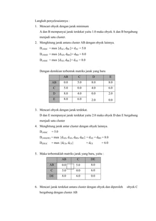 Langkah penyelesaiannya : 
1. Mencari obyek dengan jarak minimum 
A dan B mempunyai jarak terdekat yaitu 1.0 maka obyek A dan B bergabung 
menjadi satu cluster. 
2. Menghitung jarak antara cluster AB dengan obyek lainnya. 
D(AB)C = max {dAC, dBC}= dAC = 5.0 
D(AB)D = max {dAD, dBD}= dBD = 8.0 
D(AB)E = max {dAE, dBE}= dAE = 8.0 
Dengan demikian terbentuk matriks jarak yang baru 
AB C D E 
AB 0.0 5.0 8.0 8.0 
C 5.0 0.0 4.0 6.0 
D 8.0 4.0 0.0 2.0 
E 8.0 6.0 2.0 0.0 
3. Mencari obyek dengan jarak terdekat. 
D dan E mempunyai jarak terdekat yaitu 2.0 maka obyek D dan E bergabung 
menjadi satu cluster 
4. Menghitung jarak antar cluster dengan obyek lainnya. 
D(AB)C = 5.0 
D(AB)(DE) = max {dAD, dAE, dBD, dBE} = dAE = dBD = 8.0 
D(DE)C = max {dCD, dCE} = dCE = 6.0 
5. Maka terbentuklah matriks jarak yang baru, yaitu : 
AB C DE 
AB 0.0 5.0 8.0 
C 5.0 0.0 6.0 
DE 8.0 6.0 0.0 
6. Mencari jarak terdekat antara cluster dengan obyek dan diperoleh obyek C 
bergabung dengan cluster AB 
 