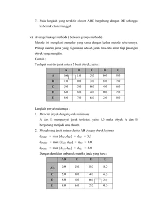 7. Pada langkah yang terakhir cluster ABC bergabung dengan DE sehingga 
terbentuk cluster tunggal. 
c) Average linkage methods ( between groups methods) 
Metode ini mengikuti prosedur yang sama dengan kedua metode sebelumnya. 
Prinsip ukuran jarak yang digunakan adalah jarak rata-rata antar tiap pasangan 
obyek yang mungkin. 
Contoh : 
Terdapat matriks jarak antara 5 buah obyek, yaitu : 
A B C D E 
A 0.0 1.0 5.0 6.0 8.0 
B 1.0 0.0 3.0 8.0 7.0 
C 5.0 3.0 0.0 4.0 6.0 
D 6.0 8.0 4.0 0.0 2.0 
E 8.0 7.0 6.0 2.0 0.0 
Langkah penyelesaiannya : 
1. Mencari obyek dengan jarak minimum 
A dan B mempunyai jarak terdekat, yaitu 1,0 maka obyek A dan B 
bergabung menjadi satu cluster. 
2. Menghitung jarak antara cluster AB dengan obyek lainnya 
d(AB)C = max {dAC, dBC} = dAC = 5,0 
d(AB)D = max {dAD, dBD} = dBD = 8,0 
d(AB)E = max {dAE, dBE} = dAE = 8,0 
Dengan demikian terbentuk matriks jarak yang baru : 
AB C D E 
AB 0.0 5.0 8.0 8.0 
C 5.0 0.0 4.0 6.0 
D 8.0 4.0 0.0 2.0 
E 8.0 6.0 2.0 0.0 
 