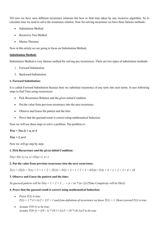 Till now we have seen different recurrence relations but how to find time taken by any recursive algorithm. So to
calculate time we need to solve the recurrence relation. Now for solving recurrence we have three famous methods-
• Substitution Method
• Recursive Tree Method
• Master Theorem
Now in this article we are going to focus on Substitution Method.
Substitution Method:
Substitution Method is very famous method for solving any recurrences. There are two types of substitution methods-
1. Forward Substitution
2. Backward Substitution
1. Forward Substitution:
It is called Forward Substitution because here we substitute recurrence of any term into next terms. It uses following
steps to find Time using recurrences-
• Pick Recurrence Relation and the given initial Condition
• Put the value from previous recurrence into the next recurrence
• Observe and Guess the pattern and the time
• Prove that the guessed result is correct using mathematical Induction.
Now we will use these steps to solve a problem. The problem is-
T(n) = T(n-1) + n, n>1
T(n) = 1, n=1
Now we will go step by step-
1. Pick Recurrence and the given initial Condition:
T(n)=T(n-1)+n, n>1T(n)=1, n=1
2. Put the value from previous recurrence into the next recurrence:
T(1) = 1T(2) = T(1) + 2 = 1 + 2 = 3T(3) = T(2) + 3 = 1 + 2 + 3 = 6T(4)= T(3) + 4 = 1 + 2 + 3 + 4 = 10
3. Observe and Guess the pattern and the time:
So guessed pattern will be-T(n) = 1 + 2 + 3 .... + n = (n * (n+1))/2Time Complexity will be O(n2)
4. Prove that the guessed result is correct using mathematical Induction:
• Prove T(1) is true:
T(1) = 1 * (1+1)/2 = 2/2 = 1 and from definition of recurrence we know T(1) = 1. Hence proved T(1) is true
• Assume T(N-1) to be true:
Assume T(N-1) = ((N - 1) * (N-1+1))/2 = (N * (N-1))/2 to be true
 