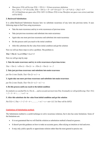 • Then prove T(N) will be true:T(N) = T(N-1) + N from recurrence definition
Now, T(N-1) = N * (N-1)/2So, T(N) = T(N-1) + N = (N * (N-1))/2 + N = (N * (N-1) + 2N)/2 =N *
(N+1)/2And from our guess also T(N)=N(N+1)/2Hence T(N) is true.Therefore our guess was correct and time
will be O(N2)
2. Backward Substitution:
It is called Backward Substitution because here we substitute recurrence of any term into previous terms. It uses
following steps to find Time using recurrences-
• Take the main recurrence and try to write recurrences of previous terms
• Take just previous recurrence and substitute into main recurrence
• Again take one more previous recurrence and substitute into main recurrence
• Do this process until you reach to the initial condition
• After this substitute the the value from initial condition and get the solution
Now we will use these steps to solve a problem. The problem is-
T(n) = T(n-1) + n, n>1T(n) = 1, n = 1
Now we will go step by step-
1. Take the main recurrence and try to write recurrences of previous terms:
T(n) = T(n-1) + nT(n-1) = T(n-2) + n - 1T(n-2) = T(n-3) + n - 2
2. Take just previous recurrence and substitute into main recurrence
put T(n-1) into T(n)So, T(n)=T(n-2)+ n-1 + n
3. Again take one more previous recurrence and substitute into main recurrence
put T(n-2) into T(n)So, T(n)=T(n-3)+ n-2 + n-1 + n
4. Do this process until you reach to the initial condition
So similarly we can find T(n-3), T(n-4)......and so on and can insert into T(n). Eventually we will get following: T(n)=T(1)
+ 2 + 3 + 4 +.........+ n-1 + n
5. After this substitute the the value from initial condition and get the solution
Put T(1)=1, T(n) = 1 +2 +3 + 4 +..............+ n-1 + n = n(n+1)/2. So Time will be O(N2)
Limitations of Substitution method:
The Substitution method is a useful technique to solve recurrence relations, but it also has some limitations. Some of
the limitations are:
• It is not guaranteed that we will find the solution as substitution method is based on guesses.
• It doesn't provide guidance on how to make an accurate guess, often relying on intuition or trial and error.
• It may only yield a specific or approximate solution rather than the most general or precise one.
 