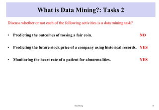 What is Data Mining?: Tasks 2
Discuss whether or not each of the following activities is a data mining task?
• Predicting the outcomes of tossing a fair coin. NO
• Predicting the future stock price of a company using historical records. YES
• Monitoring the heart rate of a patient for abnormalities. YES
Data Mining 10
 