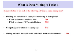 What is Data Mining?: Tasks 1
Discuss whether or not each of the following activities is a data mining task?
• Dividing the customers of a company according to their gender.
– If their genders are recorded in data. NO
– If their genders are NOT recorded in data. YES
• Computing the total sales of a company. NO
• Sorting a student database based on student identification numbers. NO
Data Mining 8
 