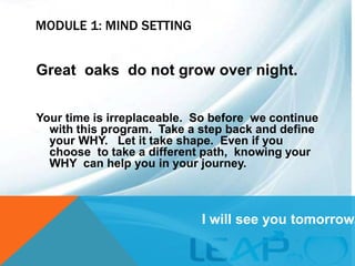 MODULE 1: MIND SETTING
Great oaks do not grow over night.
Your time is irreplaceable. So before we continue
with this program. Take a step back and define
your WHY. Let it take shape. Even if you
choose to take a different path, knowing your
WHY can help you in your journey.
I will see you tomorrow.
 