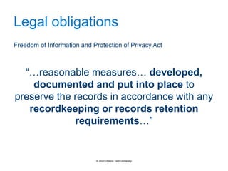 Legal obligations
Freedom of Information and Protection of Privacy Act
“…reasonable measures… developed,
documented and put into place to
preserve the records in accordance with any
recordkeeping or records retention
requirements…”
© 2020 Ontario Tech University
 