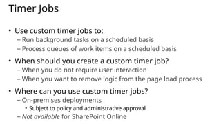 Timer Jobs
• Use custom timer jobs to:
– Run background tasks on a scheduled basis
– Process queues of work items on a scheduled basis
• When should you create a custom timer job?
– When you do not require user interaction
– When you want to remove logic from the page load process
• Where can you use custom timer jobs?
– On-premises deployments
• Subject to policy and administrative approval
– Not available for SharePoint Online
 