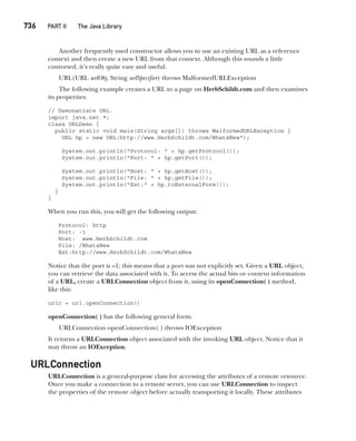 CompRef_2010 / Java The Complete Reference, Ninth Edition /Schildt / 007180 855-8
736   PART II  The Java Library
Another frequently used constructor allows you to use an existing URL as a reference
context and then create a new URL from that context. Although this sounds a little
contorted, it’s really quite easy and useful.
URL(URL urlObj, String urlSpecifier) throws MalformedURLException
The following example creates a URL to a page on HerbSchildt.com and then examines
its properties:
// Demonstrate URL.
import java.net.*;
class URLDemo {
public static void main(String args[]) throws MalformedURLException {
URL hp = new URL(http://www.HerbSchildt.com/WhatsNew");
System.out.println("Protocol: " + hp.getProtocol());
System.out.println("Port: " + hp.getPort());
System.out.println("Host: " + hp.getHost());
System.out.println("File: " + hp.getFile());
System.out.println("Ext:" + hp.toExternalForm());
}
}
When you run this, you will get the following output:
Protocol: http
Port: -1
Host: www.HerbSchildt.com
File: /WhatsNew
Ext:http://www.HerbSchildt.com/WhatsNew
Notice that the port is –1; this means that a port was not explicitly set. Given a URL object,
you can retrieve the data associated with it. To access the actual bits or content information
of a URL, create a URLConnection object from it, using its openConnection( ) method,
like this:
urlc = url.openConnection()
openConnection( ) has the following general form:
URLConnection openConnection( ) throws IOException
It returns a URLConnection object associated with the invoking URL object. Notice that it
may throw an IOException.
URLConnection
URLConnection is a general-purpose class for accessing the attributes of a remote resource.
Once you make a connection to a remote server, you can use URLConnection to inspect
the properties of the remote object before actually transporting it locally. These attributes
22-ch22.indd 736 14/02/14 5:11 PM
 