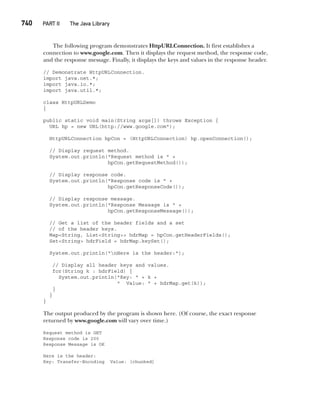 740   PART II  The Java Library
The following program demonstrates HttpURLConnection. It first establishes a
connection to www.google.com. Then it displays the request method, the response code,
and the response message. Finally, it displays the keys and values in the response header.
// Demonstrate HttpURLConnection.
import java.net.*;
import java.io.*;
import java.util.*;
class HttpURLDemo
{
public static void main(String args[]) throws Exception {
URL hp = new URL(http://www.google.com");
HttpURLConnection hpCon = (HttpURLConnection) hp.openConnection();
// Display request method.
System.out.println("Request method is " +
hpCon.getRequestMethod());
// Display response code.
System.out.println("Response code is " +
hpCon.getResponseCode());
// Display response message.
System.out.println("Response Message is " +
hpCon.getResponseMessage());
// Get a list of the header fields and a set
// of the header keys.
Map<String, List<String>> hdrMap = hpCon.getHeaderFields();
Set<String> hdrField = hdrMap.keySet();
System.out.println("nHere is the header:");
// Display all header keys and values.
for(String k : hdrField) {
System.out.println("Key: " + k +
" Value: " + hdrMap.get(k));
}
}
}
The output produced by the program is shown here. (Of course, the exact response
returned by www.google.com will vary over time.)
Request method is GET
Response code is 200
Response Message is OK
Here is the header:
Key: Transfer-Encoding Value: [chunked]
 