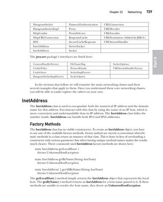 CompRef_2010 / Java The Complete Reference, Ninth Edition /Schildt / 007180 855-8
	 Chapter 22  Networking   729
PartII
DatagramSocket PasswordAuthentication URLConnection
DatagramSocketImpl Proxy URLDecoder
HttpCookie ProxySelector URLEncoder
HttpURLConnection ResponseCache URLPermission (Added by JDK 8.)
IDN SecureCacheResponse URLStreamHandler
Inet4Address ServerSocket
Inet6Address Socket
The java.net package’s interfaces are listed here:
ContentHandlerFactory FileNameMap SocketOptions
CookiePolicy ProtocolFamily URLStreamHandlerFactory
CookieStore SocketImplFactory
DatagramSocketImplFactory SocketOption
In the sections that follow, we will examine the main networking classes and show
several examples that apply to them. Once you understand these core networking classes,
you will be able to easily explore the others on your own.
InetAddress
The InetAddress class is used to encapsulate both the numerical IP address and the domain
name for that address. You interact with this class by using the name of an IP host, which is
more convenient and understandable than its IP address. The InetAddress class hides the
number inside. InetAddress can handle both IPv4 and IPv6 addresses.
Factory Methods
The InetAddress class has no visible constructors. To create an InetAddress object, you have
to use one of the available factory methods. Factory methods are merely a convention whereby
static methods in a class return an instance of that class. This is done in lieu of overloading a
constructor with various parameter lists when having unique method names makes the results
much clearer. Three commonly used InetAddress factory methods are shown here:
static InetAddress getLocalHost( )
throws UnknownHostException
static InetAddress getByName(String hostName)
throws UnknownHostException
static InetAddress[ ] getAllByName(String hostName)
throws UnknownHostException
The getLocalHost( ) method simply returns the InetAddress object that represents the local
host. The getByName( ) method returns an InetAddress for a host name passed to it. If these
methods are unable to resolve the host name, they throw an UnknownHostException.
22-ch22.indd 729 14/02/14 5:11 PM
 