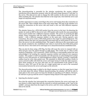 Ethical Hacking and Countermeasures Exam 312-50 Certified Ethical Hacker
Session Hijacking
Module X Page 10 of 31 Ethical Hacking and Countermeasures Copyright © by EC-Council
All rights reserved. Reproduction is strictly prohibited
The desynchronizing is preceded by the attacker monitoring the session without
interference till an opportune moment, when he will send a large amount of “null data” to
the server. This data serves only to change the ACK number on the server and does not
affect anything else. The attacker does likewise to the target also. Now both the server and
target are desynchronized.
Another approach is to send a reset flag to the server and tearing down the connection on
the server side. This is ideally done in the early setup stage. The goal of the attacker is to
break the connection on the server side and create a new one with different sequence
number.
The attacker listens for a SYN/ACK packet from the server to the host. On detecting the
packet, he sends an RST to the server and a SYN packet with exactly the same parameters
such as port number but a different sequence number. The server on receiving the RST
packet, closes connection with the target, but initiates another one based on the SYN
packet – with a different sequence number on the same port. Having opened a new
connection, the server sends a SYN/ACK packet to the target for acknowledgement. The
attacker detects (but does not intercept) this and sends back an ACK packet to the server.
Now, the server is in the established state. The target is oblivious to the conversation and
has already switched to the established state when it received the first SYN/ACK packet
from the server. Now both server and target are in desynchronized but established state.
This can also be done using a FIN flag, but this will cause the server to respond with an
ACK and give away the attack through an ACK storm. This results due to a flaw in this
method of hijacking a TCP connection. When receiving an unacceptable packet the host
acknowledges it by sending the expected sequence number and using its own sequence
number. This packet is itself unacceptable and will generate an acknowledgement packet
which in turn will generate an acknowledgement packet, thereby creating a supposedly
endless loop for every data packet sent. The mismatch in SEQ/ACK numbers results in
excess network traffic with both the server and target trying to verify the right sequence.
Since these packets do not carry data they are not retransmitted if the packet is lost.
However, since TCP uses IP the loss of a single packet puts an end to the unwanted
conversation between the server and target on the network.
The desynchronizing stage is added in the hijack sequence so that the target host is kept
in the dark about the attack. Without desynchronizing, the attacker will still be able to
inject data to the server and even keep his identity by spoofing an IP address. However,
he will have to put up with the server’s response being relayed to the target host as well.
• Injecting the attacker's packet
Now that the attacker has interrupted the connection between the server and target, he
can choose to either inject data into the network or actively participate as the "man in the
middle", and pass data from the target to the server, and vice versa, reading and injecting
data as he sees fit.
 