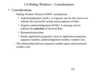 1.0 Sliding Windows - Considerations
• Considerations
   – Sliding Window Protocol (SWP) mechanisms
      • Acknowledgement (ACK): A response sent by the receiver to
         indicate the successful receipt and acceptance of data.
      • Negative acknowledgement (NAK): A message sent to
         indicate the rejection of received data.
      • Retransmission timer
      • Sender application programs, receiver application programs,
         sequence number, acknowledgement number, window size.
   – The relationship between sequence number space and maximum
     window size




                                                    13
 