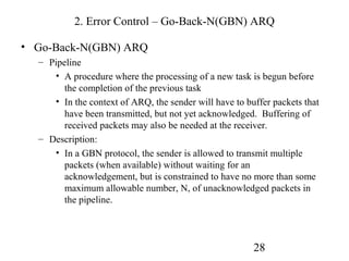 2. Error Control – Go-Back-N(GBN) ARQ

• Go-Back-N(GBN) ARQ
  – Pipeline
     • A procedure where the processing of a new task is begun before
        the completion of the previous task
     • In the context of ARQ, the sender will have to buffer packets that
        have been transmitted, but not yet acknowledged. Buffering of
        received packets may also be needed at the receiver.
  – Description:
     • In a GBN protocol, the sender is allowed to transmit multiple
        packets (when available) without waiting for an
        acknowledgement, but is constrained to have no more than some
        maximum allowable number, N, of unacknowledged packets in
        the pipeline.




                                                        28
 