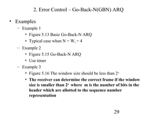 2. Error Control – Go-Back-N(GBN) ARQ

• Examples
  – Example 1
     • Figure 5.13 Basic Go-Back-N ARQ
     • Typical case when N = WS = 4
  – Example 2
     • Figure 5.15 Go-Back-N ARQ
     • Use timer
  – Example 3
     • Figure 5.16 The window size should be less than 2 m
     • The receiver can determine the correct frame if the window
       size is smaller than 2m where m is the number of bits in the
       header which are allotted to the sequence number
       representation


                                                     29
 