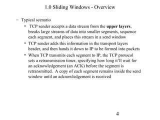 1.0 Sliding Windows - Overview

– Typical scenario
   • TCP sender accepts a data stream from the upper layers,
     breaks large streams of data into smaller segments, sequence
     each segment, and places this stream in a send window
   • TCP sender adds this information in the transport layers
     header, and then hands it down to IP to be formed into packets
   • When TCP transmits each segment to IP, the TCP protocol
     sets a retransmission timer, specifying how long it’ll wait for
     an acknowledgement (an ACK) before the segment is
     retransmitted. A copy of each segment remains inside the send
     window until an acknowledgement is received




                                                      4
 
