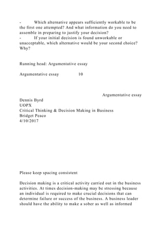 - Which alternative appears sufficiently workable to be
the first one attempted? And what information do you need to
assemble in preparing to justify your decision?
- If your initial decision is found unworkable or
unacceptable, which alternative would be your second choice?
Why?
Running head: Argumentative essay
Argumentative essay 10
Argumentative essay
Dennis Byrd
UOPX
Critical Thinking & Decision Making in Business
Bridget Peaco
4/10/2017
Please keep spacing consistent
Decision making is a critical activity carried out in the business
activities. At times decision-making may be stressing because
an individual is required to make crucial decisions that can
determine failure or success of the business. A business leader
should have the ability to make a sober as well as informed
 