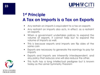 1st Principle
A Tax on Imports is a Tax on Exports
 Any restrain on imports is equivalent to a tax on exports
 Any restraint on imports also acts, in effect, as a restraint
on exports.
 When a government undertakes polices to expand the
volume of exports, it cannot help but to expand the
volume of imports as well.
 This is because exports and imports are flip sides of the
same coin
 Exports are necessary to generate the earnings to pay for
imports
 Exports and imports are inherently interdependent, and
any policy that reduces one will also reduce the other.
 This truth has a long intellectual pedigree but is known
today as the Lerner Symmetry Theorem
23
 