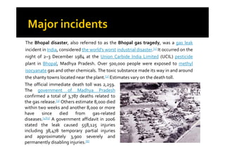 The Bhopal disaster, also referred to as the Bhopal gas tragedy, was a gas leak
incident in India, considered the world's worst industrial disaster.[1] It occurred on the
night of 2–3 December 1984 at the Union Carbide India Limited (UCIL) pesticide
plant in Bhopal, Madhya Pradesh. Over 500,000 people were exposed to methyl
isocyanate gas and other chemicals. The toxic substance made its way in and around
the shanty towns located near the plant.[2] Estimates vary on the death toll.
The official immediate death toll was 2,259.
The government of Madhya Pradesh
confirmed a total of 3,787 deaths related to
the gas release.[3] Others estimate 8,000 died
within two weeks and another 8,000 or more
have since died from gas-related
diseases.[4][5] A government affidavit in 2006
stated the leak caused 558,125 injuries
including 38,478 temporary partial injuries
and approximately 3,900 severely and
permanently disabling injuries.[6]
 