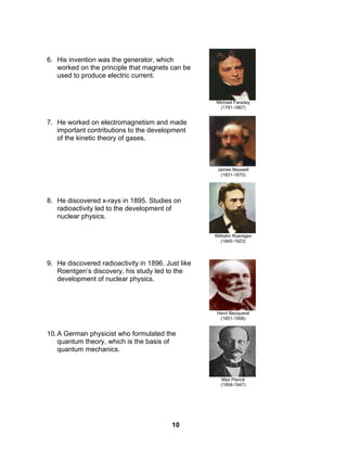 10
6. His invention was the generator, which
worked on the principle that magnets can be
used to produce electric current.
7. He worked on electromagnetism and made
important contributions to the development
of the kinetic theory of gases.
8. He discovered x-rays in 1895. Studies on
radioactivity led to the development of
nuclear physics.
9. He discovered radioactivity in 1896. Just like
Roentgen’s discovery, his study led to the
development of nuclear physics.
10.A German physicist who formulated the
quantum theory, which is the basis of
quantum mechanics.
Michael Faraday
(1791-1867)
James Maxwell
(1831-1870)
Wilhelm Roentgen
(1845-1923)
Henri Becquerel
(1851-1908)
Max Planck
(1858-1947)
 