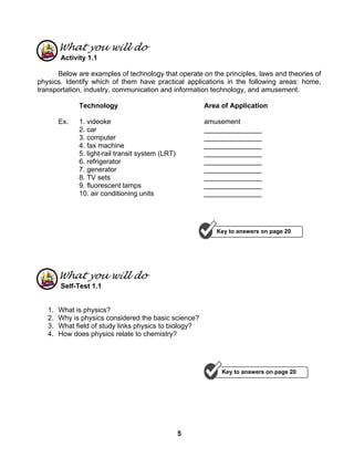 5
What you will do
Activity 1.1
Below are examples of technology that operate on the principles, laws and theories of
physics. Identify which of them have practical applications in the following areas: home,
transportation, industry, communication and information technology, and amusement.
Technology Area of Application
Ex. 1. videoke amusement
2. car _______________
3. computer _______________
4. fax machine _______________
5. light-rail transit system (LRT) _______________
6. refrigerator _______________
7. generator _______________
8. TV sets _______________
9. fluorescent lamps _______________
10. air conditioning units _______________
What you will do
Self-Test 1.1
1. What is physics?
2. Why is physics considered the basic science?
3. What field of study links physics to biology?
4. How does physics relate to chemistry?
Key to answers on page 20
Key to answers on page 20
 