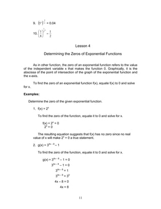 11
9. ( ) 3
2
5
−x
= 0.04
10.
2
1
8
1 3
1
=





x
Lesson 4
Determining the Zeros of Exponential Functions
As in other function, the zero of an exponential function refers to the value
of the independent variable x that makes the function 0. Graphically, it is the
abscissa of the point of intersection of the graph of the exponential function and
the x-axis.
To find the zero of an exponential function f(x), equate f(x) to 0 and solve
for x.
Examples:
Determine the zero of the given exponential function.
1. f(x) = 2x
To find the zero of the function, equate it to 0 and solve for x.
f(x) = 2x
= 0
2x
= 0
The resulting equation suggests that f(x) has no zero since no real
value of x will make 2x
= 0 a true statement.
2. g(x) = 34x – 8
– 1
To find the zero of the function, equate it to 0 and solve for x.
g(x) = 34x – 8
– 1 = 0
34x – 8
– 1 = 0
34x – 8
= 1
34x – 8
= 30
4x – 8 = 0
4x = 8
 