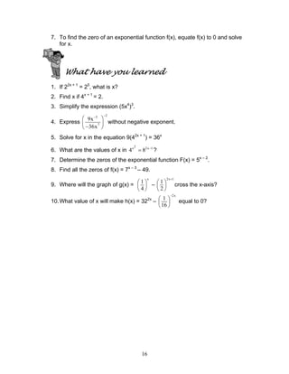16
7. To find the zero of an exponential function f(x), equate f(x) to 0 and solve
for x.
What have you learned
1. If 22x + 1
= 25
, what is x?
2. Find x if 4x + 1
= 2.
3. Simplify the expression (5x4
)3
.
4. Express
23
7
9x
36x
−−
 
 
− 
without negative exponent.
5. Solve for x in the equation 9(42x + 1
) = 36x
6. What are the values of x in
2x 2x 1
4 8 −
= ?
7. Determine the zeros of the exponential function F(x) = 5x – 2
.
8. Find all the zeros of f(x) = 7x – 3
– 49.
9. Where will the graph of g(x) =
x
1
4
 
 
 
–
2x 1
1
2
+
 
 
 
cross the x-axis?
10.What value of x will make h(x) = 322x
–
2x
1
16
−
 
 
 
equal to 0?
 