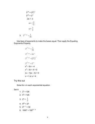 9
3-2x
= (33
)-1
3-2x
= 3-3
-2x = -3
x =
3
2
−
−
x =
3
2
3.
2x 5x 1
2
16
−
=
Use laws of exponents to make the bases equal. Then apply the Equating
Exponents Property.
2x 5x 1
2
16
−
=
2x 5x 1
2 16− −
=
( )
12x 5x 4
2 2
−−
=
2x 5x 4
2 2− −
=
x2
– 5x = -4
x2
– 5x + 4 = 0
(x – 1)(x – 4) = 0
x = 1 or x = 4
Try this out
Solve for x in each exponential equation.
Set A
1. 2x
= 128
2. 5x
= 125
3. 2x
=
1
2
4. 92x
= 27
5. 2x – 1
= 32
6. 1000x
= 1002x – 5
 