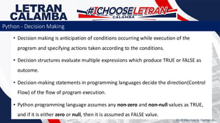 • Decision making is anticipation of conditions occurring while execution of the
program and specifying actions taken according to the conditions.
• Decision structures evaluate multiple expressions which produce TRUE or FALSE as
outcome.
• Decision-making statements in programming languages decide the direction(Control
Flow) of the flow of program execution.
• Python programming language assumes any non-zero and non-null values as TRUE,
and if it is either zero or null, then it is assumed as FALSE value.
Python - Decision Making
Prof. Percival A. Fernandez
 